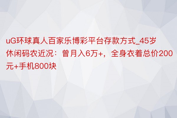 uG环球真人百家乐博彩平台存款方式_45岁休闲码农近况：曾月入6万+，全身衣着总价200元+手机800块