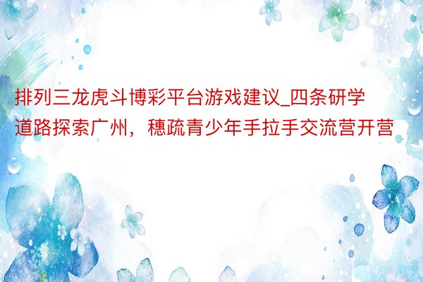 排列三龙虎斗博彩平台游戏建议_四条研学道路探索广州，穗疏青少年手拉手交流营开营