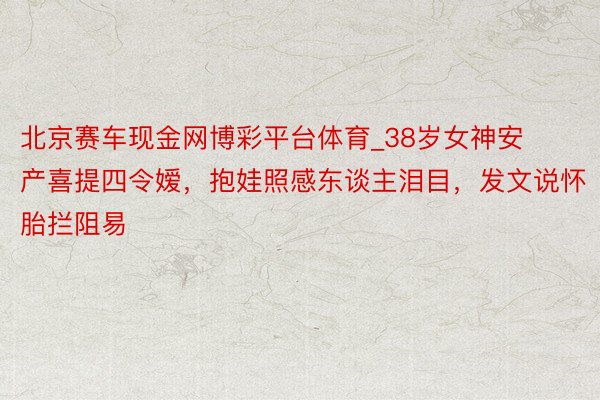 北京赛车现金网博彩平台体育_38岁女神安产喜提四令嫒，抱娃照感东谈主泪目，发文说怀胎拦阻易