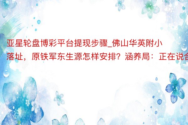 亚星轮盘博彩平台提现步骤_佛山华英附小落址，原铁军东生源怎样安排？涵养局：正在说合