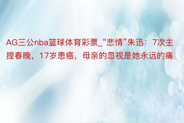 AG三公nba篮球体育彩票_“悲情”朱迅：7次主捏春晚，17岁患癌，母亲的忽视是她永远的痛