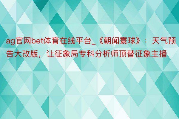 ag官网bet体育在线平台_《朝闻寰球》：天气预告大改版，让征象局专科分析师顶替征象主播