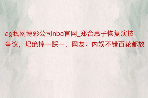 ag私网博彩公司nba官网_郑合惠子恢复演技争议，圮绝捧一踩一，网友：内娱不错百花都放