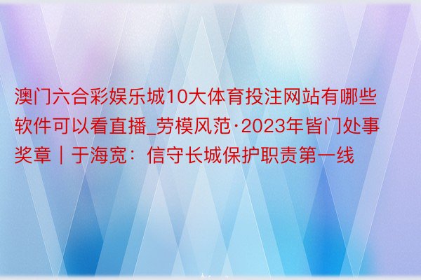 澳门六合彩娱乐城10大体育投注网站有哪些软件可以看直播_劳模风范·2023年皆门处事奖章｜于海宽：信守长城保护职责第一线