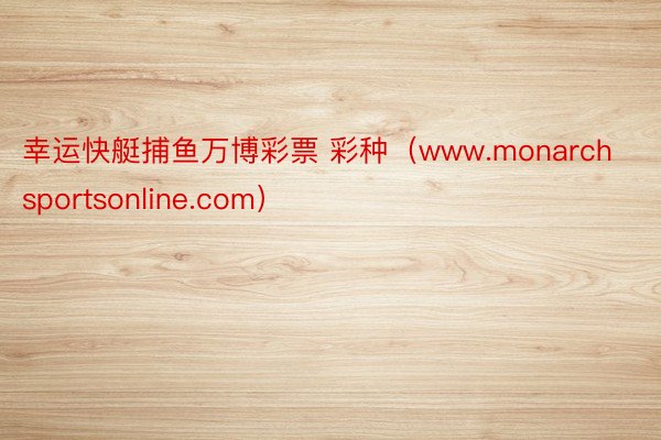 幸运快艇捕鱼万博彩票 彩种（www.monarchsportsonline.com）