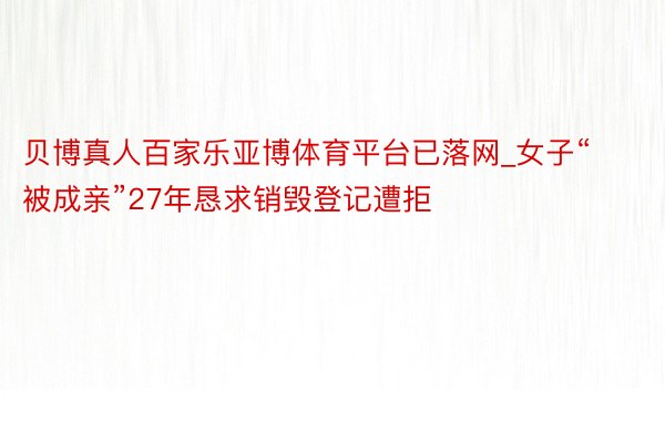 贝博真人百家乐亚博体育平台已落网_女子“被成亲”27年恳求销毁登记遭拒