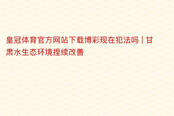 皇冠体育官方网站下载博彩现在犯法吗 | 甘肃水生态环境捏续改善