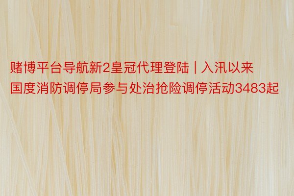 赌博平台导航新2皇冠代理登陆 | 入汛以来国度消防调停局参与处治抢险调停活动3483起