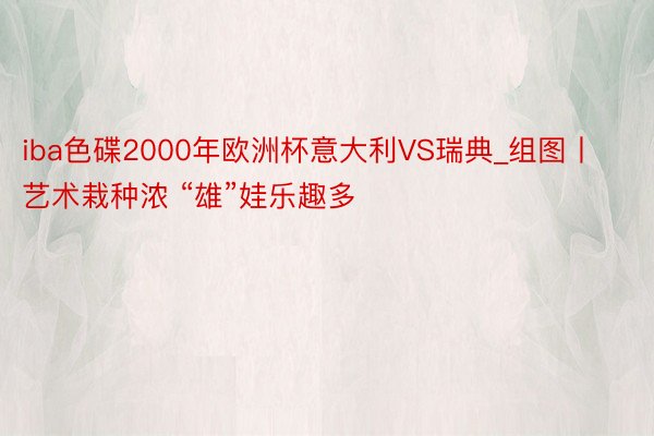 iba色碟2000年欧洲杯意大利VS瑞典_组图丨艺术栽种浓 “雄”娃乐趣多