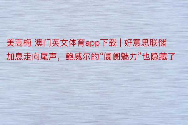 美高梅 澳门英文体育app下载 | 好意思联储加息走向尾声，鲍威尔的“阛阓魅力”也隐藏了