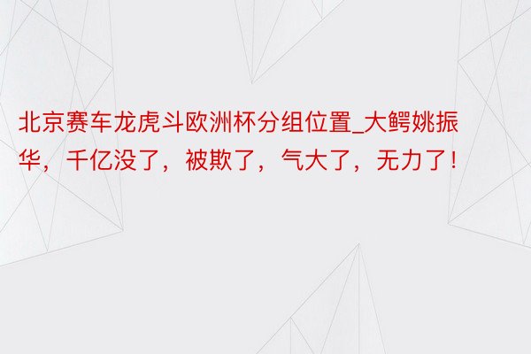 北京赛车龙虎斗欧洲杯分组位置_大鳄姚振华，千亿没了，被欺了，气大了，无力了！