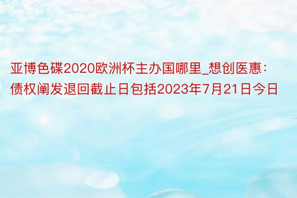 亚博色碟2020欧洲杯主办国哪里_想创医惠：债权阐发退回截止日包括2023年7月21日今日