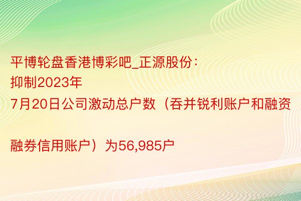 平博轮盘香港博彩吧_正源股份：
抑制2023年7月20日公司激动总户数（吞并锐利账户和融资融券信用账户）为56,985户