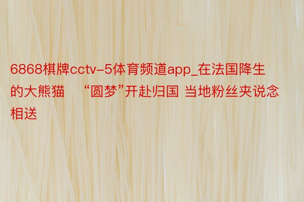 6868棋牌cctv-5体育频道app_在法国降生的大熊猫    “圆梦”开赴归国 当地粉丝夹说念相送