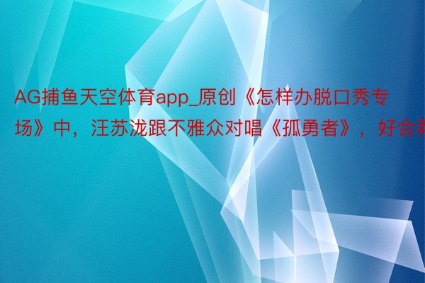 AG捕鱼天空体育app_原创《怎样办脱口秀专场》中，汪苏泷跟不雅众对唱《孤勇者》，好会莽撞