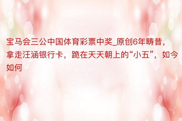 宝马会三公中国体育彩票中奖_原创6年畴昔，拿走汪涵银行卡，跪在天天朝上的“小五”，如今如何