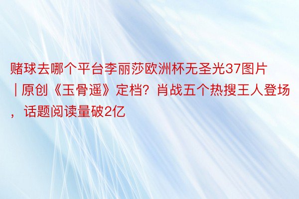 赌球去哪个平台李丽莎欧洲杯无圣光37图片 | 原创《玉骨遥》定档？肖战五个热搜王人登场，话题阅读量破2亿