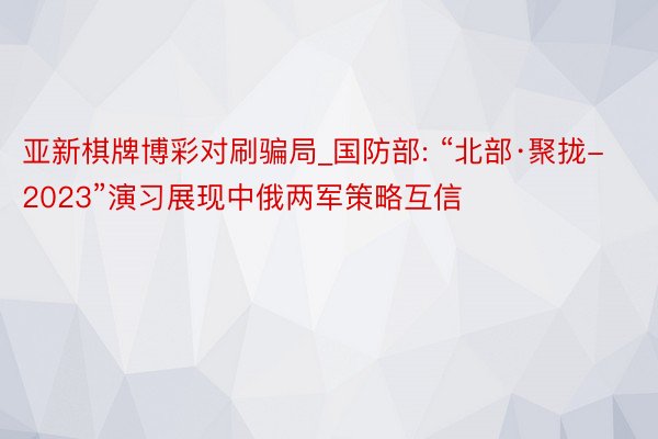 亚新棋牌博彩对刷骗局_国防部: “北部·聚拢-2023”演习展现中俄两军策略互信