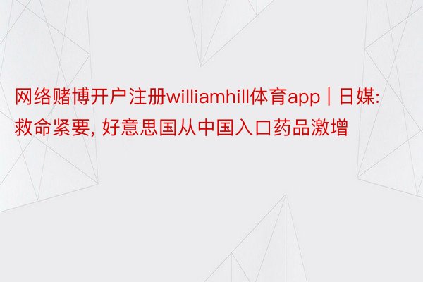 网络赌博开户注册williamhill体育app | 日媒: 救命紧要， 好意思国从中国入口药品激增