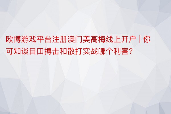 欧博游戏平台注册澳门美高梅线上开户 | 你可知谈目田搏击和散打实战哪个利害？