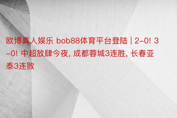 欧博真人娱乐 bob88体育平台登陆 | 2-0! 3-0! 中超放肆今夜, 成都蓉城3连胜, 长春亚泰3连败