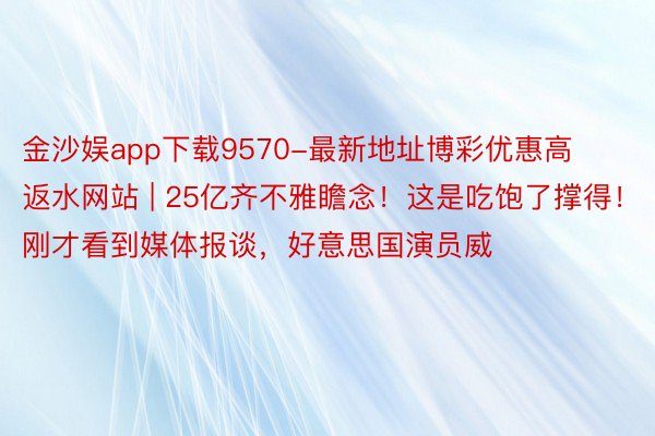 金沙娱app下载9570-最新地址博彩优惠高返水网站 | 25亿齐不雅瞻念！这是吃饱了撑得！刚才看到媒体报谈，好意思国演员威