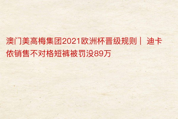 澳门美高梅集团2021欧洲杯晋级规则 |  迪卡侬销售不对格短裤被罚没89万