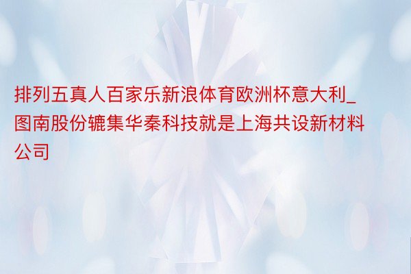 排列五真人百家乐新浪体育欧洲杯意大利_ 图南股份辘集华秦科技就是上海共设新材料公司