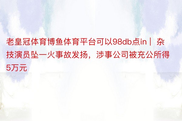 老皇冠体育博鱼体育平台可以98db点in |  杂技演员坠一火事故发扬，涉事公司被充公所得5万元