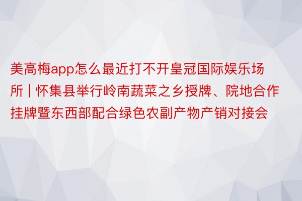 美高梅app怎么最近打不开皇冠国际娱乐场所 | 怀集县举行岭南蔬菜之乡授牌、院地合作挂牌暨东西部配合绿色农副产物产销对接会