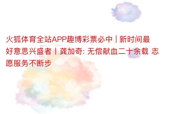 火狐体育全站APP趣博彩票必中 | 新时间最好意思兴盛者丨龚加奇: 无偿献血二十余载 志愿服务不断步