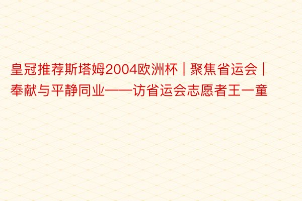 皇冠推荐斯塔姆2004欧洲杯 | 聚焦省运会 | 奉献与平静同业——访省运会志愿者王一童