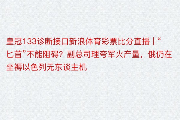 皇冠133诊断接口新浪体育彩票比分直播 | “匕首”不能阻碍？副总司理夸军火产量，俄仍在坐褥以色列无东谈主机