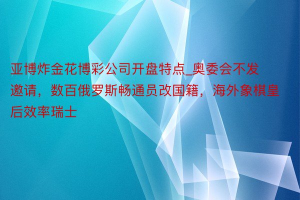 亚博炸金花博彩公司开盘特点_奥委会不发邀请，数百俄罗斯畅通员改国籍，海外象棋皇后效率瑞士