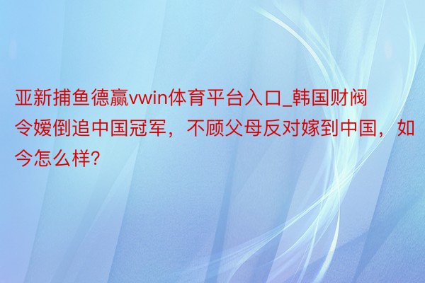 亚新捕鱼德赢vwin体育平台入口_韩国财阀令嫒倒追中国冠军，不顾父母反对嫁到中国，如今怎么样？