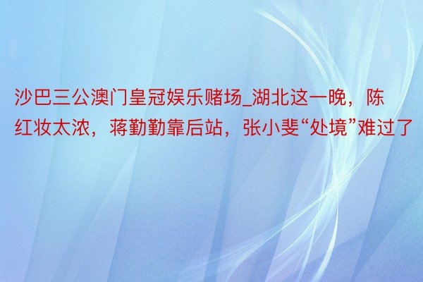 沙巴三公澳门皇冠娱乐赌场_湖北这一晚，陈红妆太浓，蒋勤勤靠后站，张小斐“处境”难过了