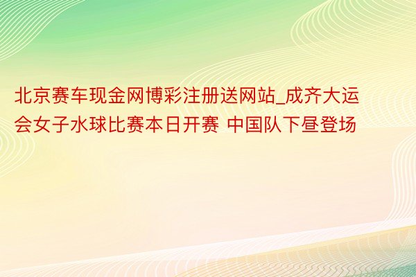 北京赛车现金网博彩注册送网站_成齐大运会女子水球比赛本日开赛 中国队下昼登场