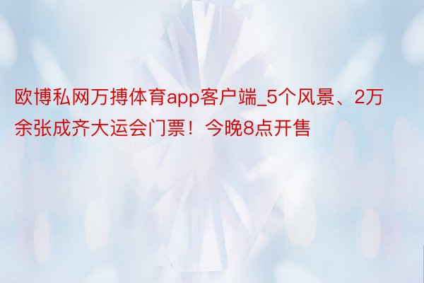 欧博私网万搏体育app客户端_5个风景、2万余张成齐大运会门票！今晚8点开售