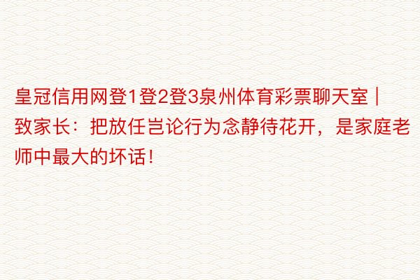 皇冠信用网登1登2登3泉州体育彩票聊天室 | 致家长：把放任岂论行为念静待花开，是家庭老师中最大的坏话！