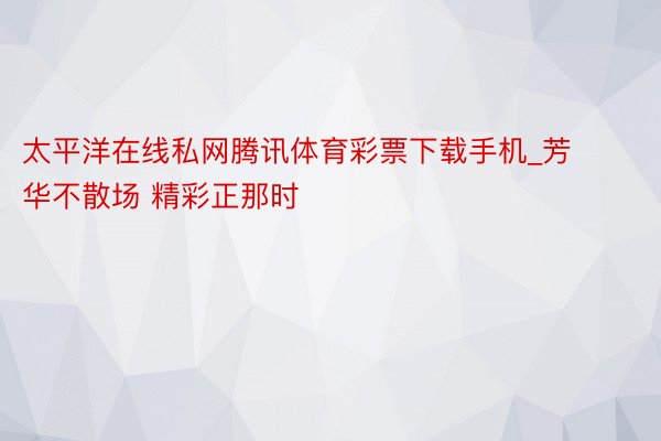 太平洋在线私网腾讯体育彩票下载手机_芳华不散场 精彩正那时