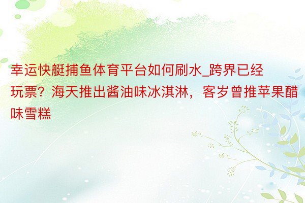 幸运快艇捕鱼体育平台如何刷水_跨界已经玩票？海天推出酱油味冰淇淋，客岁曾推苹果醋味雪糕