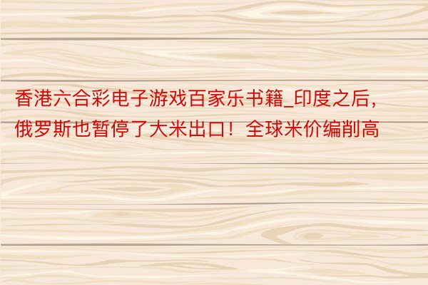 香港六合彩电子游戏百家乐书籍_印度之后，俄罗斯也暂停了大米出口！全球米价编削高