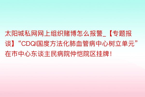 太阳城私网网上组织赌博怎么报警_【专题报谈】“CDQI国度方法化肺血管病中心树立单元”在市中心东谈主民病院仲恺院区挂牌！