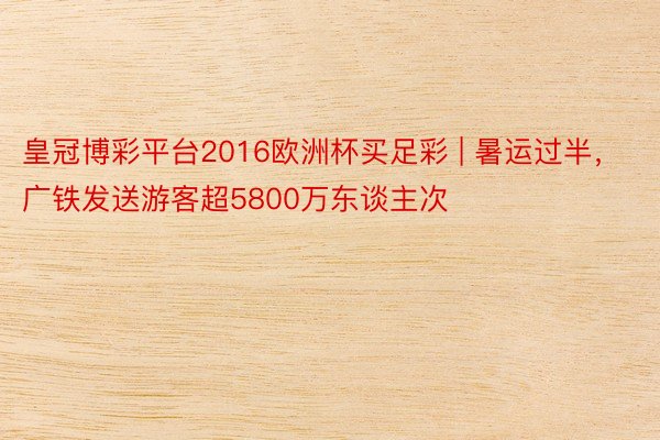 皇冠博彩平台2016欧洲杯买足彩 | 暑运过半，广铁发送游客超5800万东谈主次