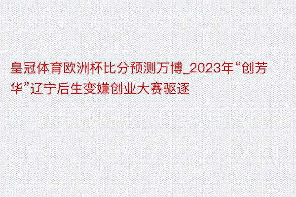 皇冠体育欧洲杯比分预测万博_2023年“创芳华”辽宁后生变嫌创业大赛驱逐