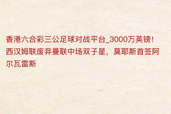 香港六合彩三公足球对战平台_3000万英镑！西汉姆联废弃曼联中场双子星，莫耶斯首签阿尔瓦雷斯