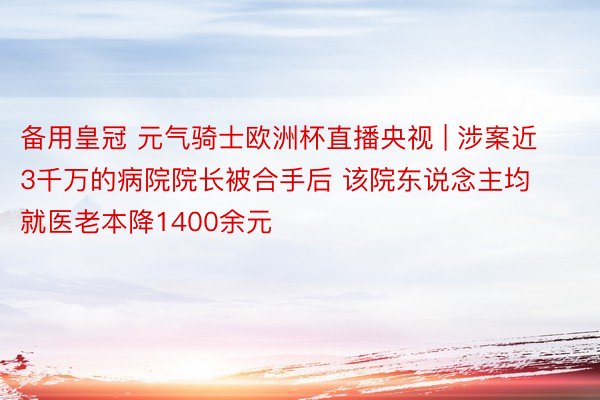 备用皇冠 元气骑士欧洲杯直播央视 | 涉案近3千万的病院院长被合手后 该院东说念主均就医老本降1400余元