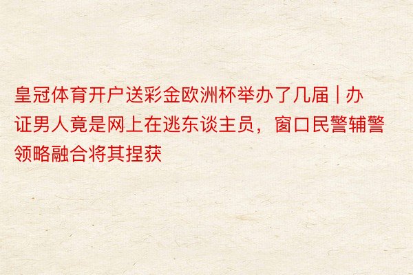 皇冠体育开户送彩金欧洲杯举办了几届 | 办证男人竟是网上在逃东谈主员，窗口民警辅警领略融合将其捏获