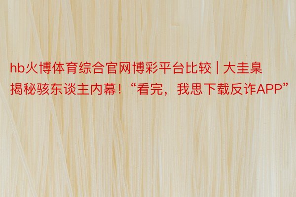 hb火博体育综合官网博彩平台比较 | 大圭臬揭秘骇东谈主内幕！“看完，我思下载反诈APP”