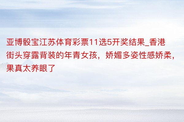 亚博骰宝江苏体育彩票11选5开奖结果_香港街头穿露背装的年青女孩，娇媚多姿性感娇柔，果真太养眼了